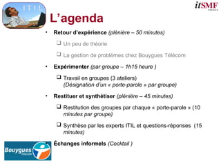 L’agenda
• Retour d’expérience (plénière – 50 minutes)
 Un peu de théorie
 La gestion de problèmes chez Bouygues Télécom
• Expérimenter (par groupe – 1h15 heure )
 Travail en groupes (3 ateliers)
(Désignation d’un « porte-parole » par groupe)
• Restituer et synthétiser (plénière – 45 minutes)
 Restitution des groupes par chaque « porte-parole » (10
minutes par groupe)
 Synthèse par les experts ITIL et questions-réponses (15
minutes)
• Échanges informels (Cocktail )
 