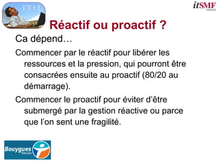 Réactif ou proactif ?
Ca dépend…
Commencer par le réactif pour libérer les
ressources et la pression, qui pourront être
consacrées ensuite au proactif (80/20 au
démarrage).
Commencer le proactif pour éviter d’être
submergé par la gestion réactive ou parce
que l’on sent une fragilité.
 