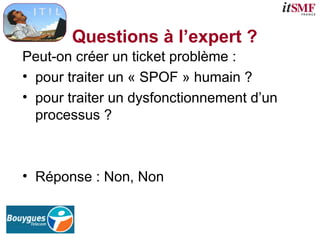 Questions à l’expert ?
Peut-on créer un ticket problème :
• pour traiter un « SPOF » humain ?
• pour traiter un dysfonctionnement d’un
processus ?
• Réponse : Non, Non
 