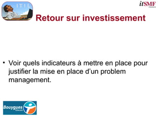 Retour sur investissement
• Voir quels indicateurs à mettre en place pour
justifier la mise en place d’un problem
management.
 