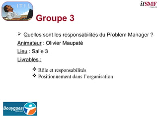 Groupe 3
 Quelles sont les responsabilités du Problem Manager ?
Animateur : Olivier Maupaté
Lieu : Salle 3
Livrables :
 Rôle et responsabilités
 Positionnement dans l’organisation
 
