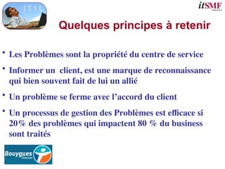 Quelques principes à retenir
• Les Problèmes sont la propriété du centre de service
• Informer un client, est une marque de reconnaissance
qui bien souvent fait de lui un allié
• Un problème se ferme avec l’accord du client
• Un processus de gestion des Problèmes est efficace si
20% des problèmes qui impactent 80 % du business
sont traités
 