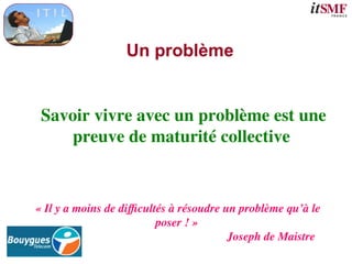 Un problème
Savoir vivre avec un problème est une
preuve de maturité collective
« Il y a moins de difficultés à résoudre un problème qu’à le
poser ! »
Joseph de Maistre
 