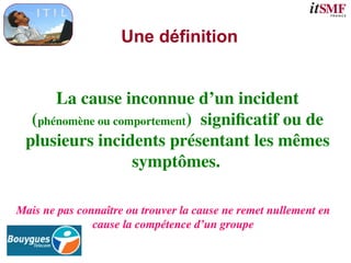 Une définition
La cause inconnue d’un incident
(phénomène ou comportement) significatif ou de
plusieurs incidents présentant les mêmes
symptômes.
Mais ne pas connaître ou trouver la cause ne remet nullement en
cause la compétence d’un groupe
 