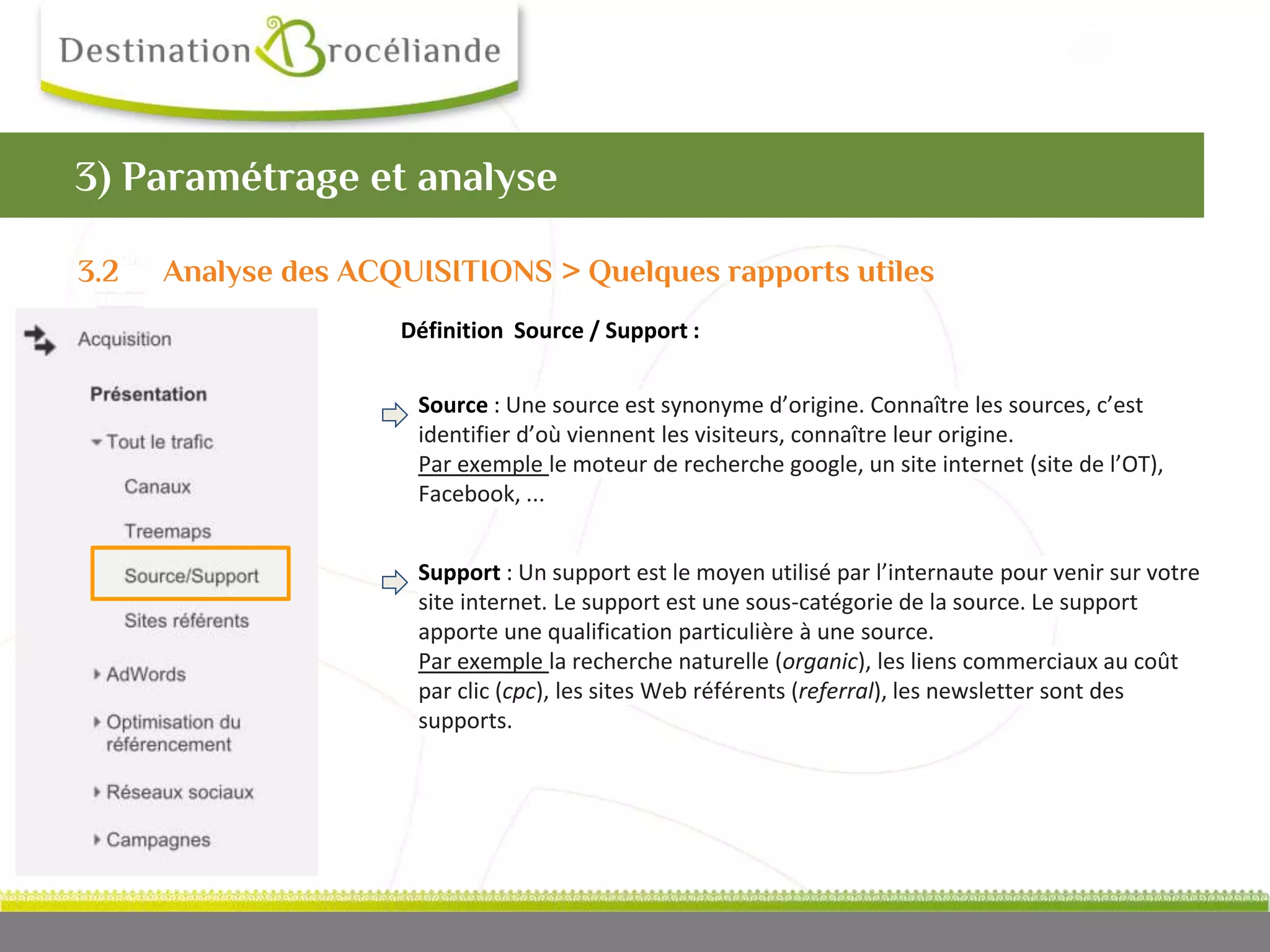 Café
numérique
Définition Source / Support :
3) Paramétrage et analyse
Source : Une source est synonyme d’origine. Connaître les sources, c’est
identifier d’où viennent les visiteurs, connaître leur origine.
Par exemple le moteur de recherche google, un site internet (site de l’OT),
Facebook, ...
Support : Un support est le moyen utilisé par l’internaute pour venir sur votre
site internet. Le support est une sous-catégorie de la source. Le support
apporte une qualification particulière à une source.
Par exemple la recherche naturelle (organic), les liens commerciaux au coût
par clic (cpc), les sites Web référents (referral), les newsletter sont des
supports.
3.2 Analyse des ACQUISITIONS > Quelques rapports utiles
 