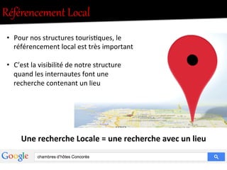 Référencement  Local  
•  Pour	
  nos	
  structures	
  touris.ques,	
  le	
  
référencement	
  local	
  est	
  très	
  important	
  
•  C’est	
  la	
  visibilité	
  de	
  notre	
  structure	
  
quand	
  les	
  internautes	
  font	
  une	
  
recherche	
  contenant	
  un	
  lieu	
  
Une	
  recherche	
  Locale	
  =	
  une	
  recherche	
  avec	
  un	
  lieu	
  
 