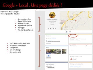 Google  +  Local  :  Une  page  dédiée  !  
Bienvenue	
  dans	
  Google	
  +	
  
Une	
  large	
  paleIe	
  d’ou.ls	
  !	
  
•  Les	
  coordonnées	
  
•  Calcul	
  d’i.néraire	
  
•  Ajouter	
  un	
  avis	
  
•  Ajouter	
  des	
  photos	
  
•  Partager	
  
•  Ajouter	
  à	
  nos	
  favoris	
  
•  Les	
  coordonnées	
  avec	
  liens	
  
•  Possibilité	
  de	
  réserver	
  
•  Des	
  photos	
  
•  Les	
  avis	
  Google	
  
•  Les	
  autres	
  avis	
  
 