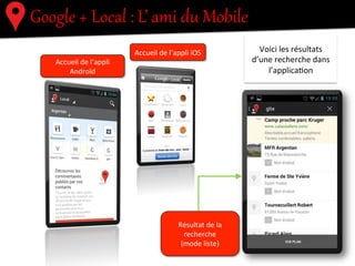Google  +  Local  :  L’  ami  du  Mobile  
!"#$#%&'(%)*(+&,-,(%.'%&-%
/0/'%)'$1')$1'%.-2(%
)*(+&,-,(%.'%&-%
)'$1')$1'
3/".'%&#(,'4
-$$+'#&%-55&#%62.)"7.
-$$+'#&%-55&#%#89
Accueil	
  de	
  l’appli	
  
Androïd	
  
Accueil	
  de	
  l’appli	
  iOS	
  	
  
Résultat	
  de	
  la	
  
recherche	
  
(mode	
  liste)	
  
Voici	
  les	
  résultats	
  
d’une	
  recherche	
  dans	
  
l’applica.on	
  
 