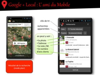 Google  +  Local  :  L’  ami  du  Mobile  
!"#$%&'#(#)!*+#,#
-.#$/!'!
-.#"!'%#012
-%#"!34+%#
+56&-'.'6#7%#-.#
+%8/%+8/%
93!7%#$-.":
!"#$!%&%"'()!*(+",*-.,
8-56#7%#'+*
+%8/%+8/%6
.$$.+%"'5%6
Résultat	
  de	
  la	
  recherche	
  
(mode	
  plan)	
  
 