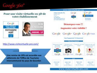 Google  360°  !""!#$%&'(!""!#$%&'(!""!#$%&'(!""!#$%&'(
!"#$%#&'%()*)+'%()$+#',,'%'&%-.%/'%
("+$'%0+12,)**'3'&+%
!"#$%&'()*)&'# +
! ,$-./*)/$("$0123 45$-&6/$6'"$7)#)*"$7)/*6"88"
! 92$,$91$-:&*&#$("$7&*/"$;*.<8)##"="'*
! /"=)#"$("$92>$.6?$.(:;/"'*#$("#$@AA)%"#$("$5&6/)#="$
-./*"'.)/"#$B6)$8"$%&'*.%*"'*
!C"$%&'*.%*"/$+$-"/)D&/()=.D"#E.&8F%&=
!G&)/$%"$B6H)8$A.)*$+ I8)B6"J$)%)
!"##$%&'()'(*+%,-()./&0%112'%
,$-./*)/$("$0123 45$-&6/$6'"$7)#)*"$7)/*6"88"
2$,$91$-:&*&#$("$7&*/"$;*.<8)##"="'*
"=)#"$("$92>$.6?$.(:;/"'*#$("#$@AA)%"#$("$5&6/)#="$
/*"'.)/"#$B6)$8"$%&'*.%*"'*
"$%&'*.%*"/$+$-"/)D&/()=.D"#E.&8F%&=
&)/$%"$B6H)8$A.)*$+ I8)B6"J$)%)
!"##$%&'()'(*+%,-()./&0%112'%
hIp://www.visitevirtuelle-­‐pro.com/	
  
BUSINESS VIEW
A G R É É
PHOTOGRAPHE
Akim Benbrahim
Une	
  remise	
  de	
  10%	
  est	
  accordée	
  aux	
  
adhérents	
  de	
  l’Oﬃce	
  de	
  Tourisme	
  
Intercommunal	
  du	
  pays	
  de	
  Gourdon	
  
 