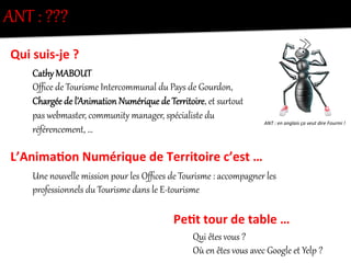 Cathy  MABOUT  
Oﬃce  de  Tourisme  Intercommunal  du  Pays  de  Gourdon,  
Chargée  de  l’Animation  Numérique  de  TerKitoire,  et  surQout  
pas  webmaster,  communitZ  manager,  spécialiste  du  
référencement,  …  
ANT  :  ???  
Qui	
  suis-­‐je	
  ?	
  
L’Anima0on	
  Numérique	
  de	
  Territoire	
  c’est	
  …	
  
Une  nouvelle  mission  pour  les  Oﬃces  de  Tourisme  :  accompag]er  les  
professionnels  du  Tourisme  dans  le  E-­‐tourisme  
    
Pe0t	
  tour	
  de	
  table	
  …	
  
Qui  êtes  vous  ?  
Où  en  êtes  vous  avec  Google  et  Yelp  ?  
ANT	
  :	
  en	
  anglais	
  ça	
  veut	
  dire	
  Fourmi	
  !	
  
 
