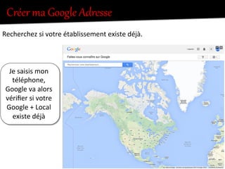 Je	
  saisis	
  mon	
  
téléphone,	
  	
  
Google	
  va	
  alors	
  
vériﬁer	
  si	
  votre	
  
Google	
  +	
  Local	
  
existe	
  déjà	
  
Créer  ma  Google  Adresse  
Recherchez	
  si	
  votre	
  établissement	
  existe	
  déjà.	
  
 