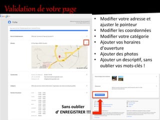 Validation  de  votKe  page  
•  Modiﬁer	
  votre	
  adresse	
  et	
  
ajuster	
  le	
  pointeur	
  
•  Modiﬁer	
  les	
  coordonnées	
  
•  Modiﬁer	
  votre	
  catégorie	
  
•  Ajouter	
  vos	
  horaires	
  
d’ouverture	
  
•  Ajouter	
  des	
  photos	
  
•  Ajouter	
  un	
  descrip.f,	
  sans	
  
oublier	
  vos	
  mots-­‐clés	
  !	
  
Sans	
  oublier	
  
d’	
  ENREGISTRER	
  !!!	
  
 
