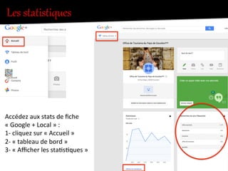Les  statistiques  
Accédez	
  aux	
  stats	
  de	
  ﬁche	
  
«	
  Google	
  +	
  Local	
  »	
  :	
  	
  
1-­‐	
  cliquez	
  sur	
  «	
  Accueil	
  »	
  	
  
2-­‐	
  «	
  tableau	
  de	
  bord	
  »	
  
3-­‐	
  «	
  Aﬃcher	
  les	
  sta.s.ques	
  »	
  
 