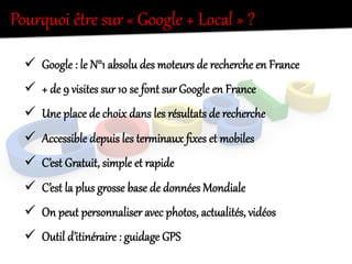 Pourquoi  êtKe  sur  «  Google  +  Local  »  ?  
ü  Google  :  le  N°1  absolu  des  moteurs  de  recherche  en  France  
ü  +  de  9  visites  sur  10  se  font  sur  Google  en  France  
ü  Une  place  de  choix  dans  les  résultats  de  recherche  
ü  Accessible  depuis  les  terdinaux  ﬁxes  et  mobiles  
ü  C’est  Grateit,  simple  et  rapide  
ü  C’est  la  plus  gKosse  base  de  données  Mondiale  
ü  On  peut  personnaliser  avec  photos,  actealités,  vidéos  
ü  Outil  d’itinéraire  :  geidage  GPS  
 