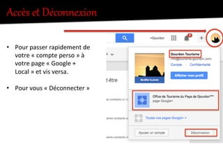 Accès  et  Déconnexion  
•  Pour	
  passer	
  rapidement	
  de	
  
votre	
  «	
  compte	
  perso	
  »	
  à	
  
votre	
  page	
  «	
  Google	
  +	
  
Local	
  »	
  et	
  vis	
  versa.	
  
•  Pour	
  vous	
  «	
  Déconnecter	
  »	
  
 