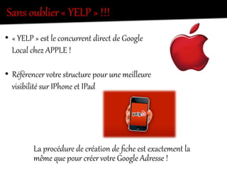 Sans  oublier  «  YELP  »  !!!  
•  «  YELP  »  est  le  concurKent  direct  de  Google  
Local  chez  APPLE  !  
•  Référencer  votKe  stKectere  pour  une  meilleure  
visibilité  sur  IPhone  et  IPad  
La  procédure  de  création  de  ﬁche  est  exactement  la  
même  que  pour  créer  votKe  Google  Adresse  !  
 