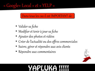 «  Google+  Local  »  et  «  YELP  »    
Dans  tous  les  cas  il  est  IMPORTANT  de  :  
•  Valider  sa  ﬁche  
•  Modiﬁer  et  tenir  à  jour  sa  ﬁche  
•  Ajouter  des  photos  et  vidéos  
•  Créer  de  l’actealité  ou  des  owes  commerciales  
•  Suivre,  gérer  et  répondre  aux  avis  clients  
•  Répondre  aux  commentaires  
YAPLUKA !!!!!
 