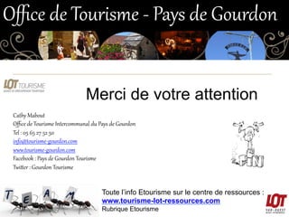 Bandeau de l’OT
Merci de votre attention
Cathy  Mabout  
Oﬃce  de  Tourisme  Intercommunal  du  Pays  de  Gourdon  
Tel  :  05  65  27  52  50  
info@tourisme-­‐gourdon.com  
www.tourisme-­‐gourdon.com  
Facebook  :  Pays  de  Gourdon  Tourisme  
Twizer  :  Gourdon  Tourisme  
Toute l’info Etourisme sur le centre de ressources :
www.tourisme-lot-ressources.com
Rubrique Etourisme
Oﬃce  de  Tourisme  -­‐  Pays  de  Gourdon  
 