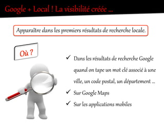 ü  Dans  les  résultats  de  recherche  Google  
quand  on  tape  un  mot  clé  associé  à  une  
ville,  un  code  postal,  un  déparQement  …  
ü  Sur  Google  Maps  
ü  Sur  les  applications  mobiles  
ApparaîtKe  dans  les  premiers  résultats  de  recherche  locale.  
Google  +  Local  !  La  visibilité  créée  …  
 
