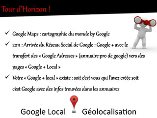 Tour  d’Horizon  !  
ü  Google  Maps  :  carQogKaphie  du  monde  by  Google  
ü  2011  :  ArKivée  du  Réseau  Social  de  Google  :  Google  +  avec  le  
tKansferQ  des  «  Google  Adresses  »  (annuaire  pro  de  google)  vers  des  
pages  «  Google  +  Local  »  
ü  VotKe  «  Google  +  local  »  existe  :  soit  c’est  vous  qui  l’avez  créée  soit  
c’est  Google  avec  des  infos  tKouvées  dans  les  annuaires  
Google	
  Local	
  	
  	
  =	
  	
  	
  Géolocalisa.on	
  
 
