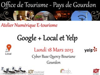 Oﬃce  de  Tourisme  -­‐  Pays  de  Gourdon  
Atelier  Numérique  E-­‐tourisme  

Google  +  Local  et  Yelp  
Lundi  18  Mars  2013  
Cyber  Base  Quercy  Bouriane  
Gourdon  

 