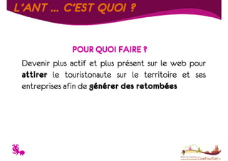 L’ANT … C’EST QUOI ?
POUR QUOI FAIRE ?
Devenir plus actif et plus présent sur le web pour
attirer le touristonaute sur le territoire et ses
entreprises afin de générer des retombées

T

 