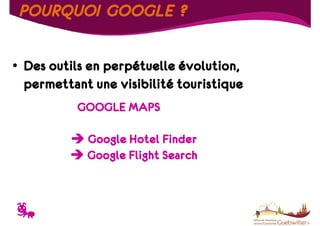 POURQUOI GOOGLE ?
• Des outils en perpétuelle évolution,
permettant une visibilité touristique
GOOGLE MAPS
Google Hotel Finder
Google Flight Search

T

 