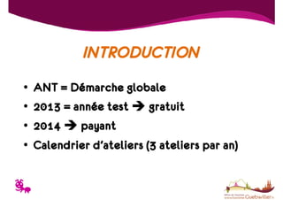 INTRODUCTION
•
•
•
•

T

ANT = Démarche globale
2013 = année test
gratuit
2014 payant
Calendrier d’ateliers (3 ateliers par an)

 