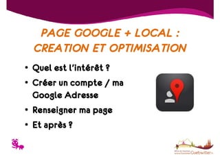 PAGE GOOGLE + LOCAL :
CREATION ET OPTIMISATION
• Quel est l’intérêt ?
• Créer un compte / ma
Google Adresse
• Renseigner ma page
• Et après ?

T

 
