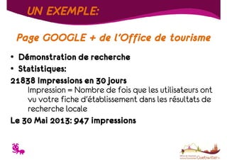 UN EXEMPLE:
Page GOOGLE + de l’Office de tourisme
• Démonstration de recherche
• Statistiques:
21838 Impressions en 30 jours
Impression = Nombre de fois que les utilisateurs ont
vu votre fiche d'établissement dans les résultats de
recherche locale
Le 30 Mai 2013: 947 impressions

T

 