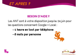 ET APRES ?
BESOIN D’AIDE ?
Les ANT sont à votre disposition jusqu’au 24 juin pour
les questions concernant Google + Local :
- 1 heure en tout par téléphone
- 6 mails par personne

T

 