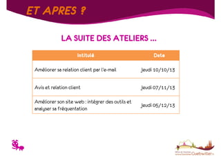 ET APRES ?
LA SUITE DES ATELIERS …
Intitulé

Date

Améliorer sa relation client par l’e-mail
Avis et relation client

Jeudi 07/11/13

Améliorer son site web : intégrer des outils et
analyser sa fréquentation

T

Jeudi 10/10/13

Jeudi 05/12/13

 