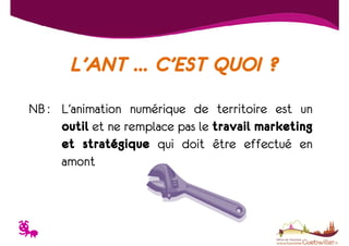 L’ANT … C’EST QUOI ?
NB : L’animation numérique de territoire est un
outil et ne remplace pas le travail marketing
et stratégique qui doit être effectué en
amont

T

 