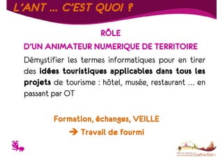 L’ANT … C’EST QUOI ?
RÔLE
D’UN ANIMATEUR NUMERIQUE DE TERRITOIRE
Démystifier les termes informatiques pour en tirer
des idées touristiques applicables dans tous les
projets de tourisme : hôtel, musée, restaurant … en
passant par OT
Formation, échanges, VEILLE
Travail de fourmi

T

 