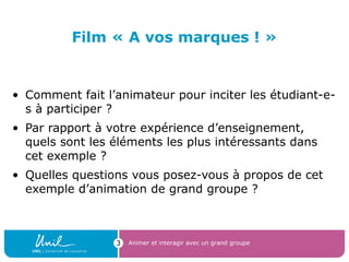 Film « A vos marques ! »
• Comment fait l’animateur pour inciter les étudiant-e-
s à participer ?
• Par rapport à votre expérience d’enseignement,
quels sont les éléments les plus intéressants dans
cet exemple ?
• Quelles questions vous posez-vous à propos de cet
exemple d’animation de grand groupe ?
Animer et interagir avec un grand groupe3
 