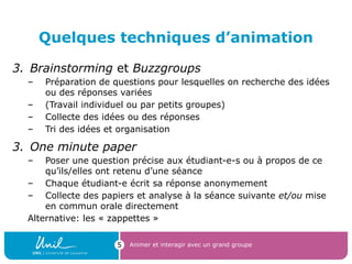 Quelques techniques d’animation
3. Brainstorming et Buzzgroups
– Préparation de questions pour lesquelles on recherche des idées
ou des réponses variées
– (Travail individuel ou par petits groupes)
– Collecte des idées ou des réponses
– Tri des idées et organisation
3. One minute paper
– Poser une question précise aux étudiant-e-s ou à propos de ce
qu’ils/elles ont retenu d’une séance
– Chaque étudiant-e écrit sa réponse anonymement
– Collecte des papiers et analyse à la séance suivante et/ou mise
en commun orale directement
Alternative: les « zappettes »
Animer et interagir avec un grand groupe5
 