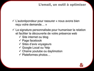 5
L’email, un outil à optimiser
 La signature personnalisée pour humaniser la relation
et faciliter la découverte de votre présence web
 Site internet ou blog
 Page facebook
 Sites d’avis voyageurs
 Google Local ou Yelp
 Chaine youtube ou daylimotion
 Plateformes photos…
 L’autorépondeur pour rassurer « nous avons bien
reçu votre demande… »
 