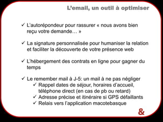 7
L’email, un outil à optimiser
 La signature personnalisée pour humaniser la relation
et faciliter la découverte de votre présence web
 L’autorépondeur pour rassurer « nous avons bien
reçu votre demande… »
 L’hébergement des contrats en ligne pour gagner du
temps
 Le remember mail à J-5: un mail à ne pas négliger
 Rappel dates de séjour, horaires d’accueil,
téléphone direct (en cas de pb ou retard)
 Adresse précise et itinéraire si GPS défaillants
 Relais vers l’application macotebasque
 