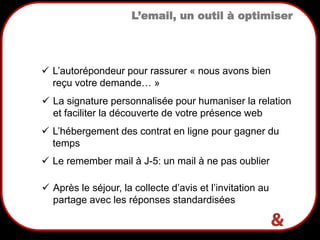 9
L’email, un outil à optimiser
 Après le séjour, la collecte d’avis et l’invitation au
partage avec les réponses standardisées
 La signature personnalisée pour humaniser la relation
et faciliter la découverte de votre présence web
 L’autorépondeur pour rassurer « nous avons bien
reçu votre demande… »
 L’hébergement des contrat en ligne pour gagner du
temps
 Le remember mail à J-5: un mail à ne pas oublier
 