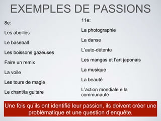 EXEMPLES DE PASSIONS
8e:
Les abeilles
Le baseball
Les boissons gazeuses
Faire un remix
La voile
Les tours de magie
Le chant/la guitare
11e:
La photographie
La danse
L’auto-détente
Les mangas et l’art japonais
La musique
La beauté
L’action mondiale e la
communauté
Une fois qu’ils ont identifié leur passion, ils doivent créer une
problématique et une question d’enquête.
 