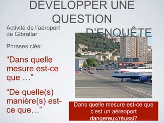 DÉVELOPPER UNE
QUESTION
D’ENQUÊTE
Activité de l’aéroport
de Gibraltar
Phrases clés:
“Dans quelle
mesure est-ce
que …”
“De quelle(s)
manière(s) est-
ce que…”
Dans quelle mesure est-ce que
c’est un aéreoport
dangereux/réussi?
 