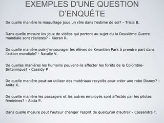 EXEMPLES D'UNE QUESTION
D’ENQUÊTE
De quelle manière le maquillage joue un rôle dans l’estime de soi? - Tricia B.
Dans quelle mesure les jeux de vidéos qui portent au sujet du la Deuxième Guerre
mondiale sont réalistes? - Kieran R.
De quelle manière puis-j’encourager les élèves de Kwantlen Park à prendre part dans
l’action mondiale? - Natalie V.
De quelles manières les humains peuvent-ils affecter les forêts de la Colombie-
Britannique? - Cassidy P
De quelle manière peut-on utiliser des matériaux recyclés pour créer une robe Disney? -
Anita K.
De quelle manière les passagers et les autres employés sont affectés par les pilotes
féminines? - Alicia P.
Dans quelle mesure peut l’auteur changer l’esprit de quelqu’un d’autre? - Cassandra T.
 