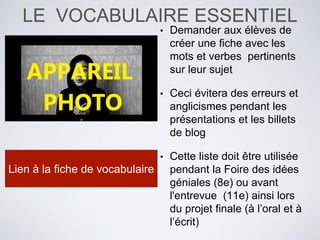 LE VOCABULAIRE ESSENTIEL
• Demander aux élèves de
créer une fiche avec les
mots et verbes pertinents
sur leur sujet
• Ceci évitera des erreurs et
anglicismes pendant les
présentations et les billets
de blog
• Cette liste doit être utilisée
pendant la Foire des idées
géniales (8e) ou avant
l'entrevue (11e) ainsi lors
du projet finale (à l’oral et à
l’écrit)
Lien à la fiche de vocabulaire
 