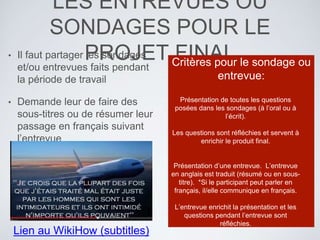 LES ENTREVUES OU
SONDAGES POUR LE
PROJET FINAL• Il faut partager les sondages
et/ou entrevues faits pendant
la période de travail
• Demande leur de faire des
sous-titres ou de résumer leur
passage en français suivant
l’entrevue
Critères pour le sondage ou
entrevue:
Présentation de toutes les questions
posées dans les sondages (à l’oral ou à
l’écrit).
Les questions sont réfléchies et servent à
enrichir le produit final.
Présentation d’une entrevue. L’entrevue
en anglais est traduit (résumé ou en sous-
titre). *Si le participant peut parler en
français, il/elle communique en français.
L’entrevue enrichit la présentation et les
questions pendant l’entrevue sont
réfléchies.
Lien au WikiHow (subtitles)
 