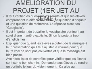 AMÉLIORATION DU
PROJET (1ER JET AU
3EME)
• Il faut vérifier les questions d’enquête et que les élèves
comprennent la différence entre une question d’enquête
et une question de recherche. La réponse n'est pas
“Googlable”.
• Il est important de travailler le vocabulaire pertinent au
sujet d’une manière explicite. Sinon le projet a trop
d’anglicismes.
• Expliquer que quand les élèves ajoutent de la musique à
leur présentation qu’il faut ajuster le volume pour que
leurs voix ne sont pas couvertes et que le message est
bien passé.
• Avoir des listes de contrôles pour vérifier que les élèves
sont sur le bon chemin. Demander aux élèves de rendre
un portfolio le jour du visionnement. Ça aide au
 
