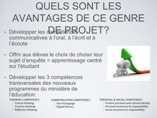 QUELS SONT LES
AVANTAGES DE CE GENRE
DE PROJET?• Développer les compétences
communicatives à l’oral, à l’écrit et à
l’écoute
• Offrir aux élèves le choix de choisir leur
sujet d’enquête = apprentissage centré
sur l'étudiant
• Développer les 3 compétences
transversales des nouveaux
programmes du ministère de
l’éducation:
THINKING COMPETENCY
 Critical thinking
 Creative thinking
 Reflective thinking
COMMUNICATION COMPETENCY
 Use of language
 Digital literacy
PERSONAL & SOCIAL COMPETENCY
 Positive personal and cultural identity
 Personal awareness & responsibility
 Social awareness & responsibility
 
