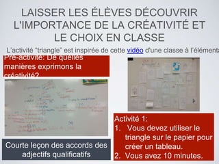 LAISSER LES ÉLÈVES DÉCOUVRIR
L'IMPORTANCE DE LA CRÉATIVITÉ ET
LE CHOIX EN CLASSE
L’activité “triangle” est inspirée de cette vidéo d'une classe à l’élémenta
Activité 1:
1. Vous devez utiliser le
triangle sur le papier pour
créer un tableau.
2. Vous avez 10 minutes.
Courte leçon des accords des
adjectifs qualificatifs
Pré-activité: De quelles
manières exprimons la
créativité?
 