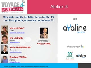 Atelier i4

Site web, mobile, tablette, écran tactile, TV
                                                                                          Salle
: multi-supports, nouvelles contraintes !!!


         Vincent BENOIT
         Laetis
         www.laetis.fr/etourisme


         Eric LACOMBE
         eGuilde                                        Animateur
         www.eguilde.eu
                                                       Vivian VIDAL
         Xavier ZIMMERMANN-
         Camineo
         www.camineo.com


         Bouziane FOURKA
         aYaline
         www.ayaline.com

Voyage en Multimédia 2013 – slides disponibles sur www.salon-etourisme.com
 