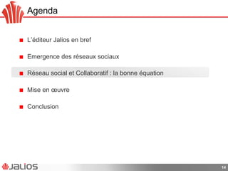 Agenda
!   L’éditeur Jalios en bref
!   Emergence des réseaux sociaux
!   Réseau social et Collaboratif : la bonne équation
!   Mise en œuvre
!   Conclusion
14
 